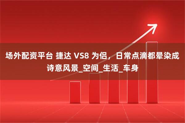 场外配资平台 捷达 VS8 为侣，日常点滴都晕染成诗意风景_空间_生活_车身