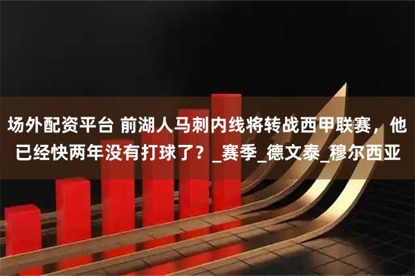 场外配资平台 前湖人马刺内线将转战西甲联赛，他已经快两年没有打球了？_赛季_德文泰_穆尔西亚