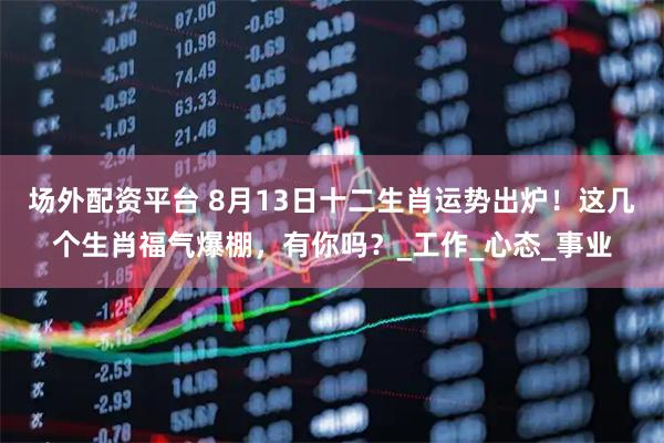 场外配资平台 8月13日十二生肖运势出炉！这几个生肖福气爆棚，有你吗？_工作_心态_事业