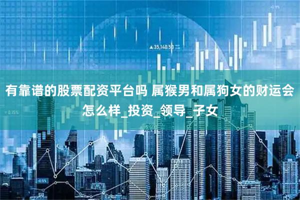 有靠谱的股票配资平台吗 属猴男和属狗女的财运会怎么样_投资_领导_子女