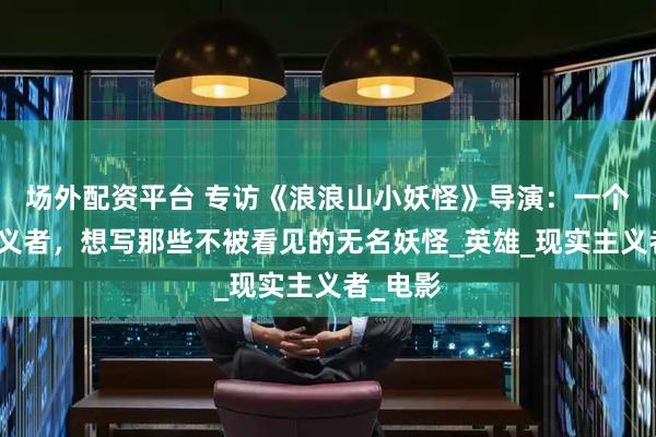 场外配资平台 专访《浪浪山小妖怪》导演：一个理想主义者，想写那些不被看见的无名妖怪_英雄_现实主义者_电影