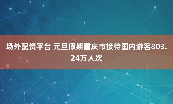 场外配资平台 元旦假期重庆市接待国内游客803.24万人次