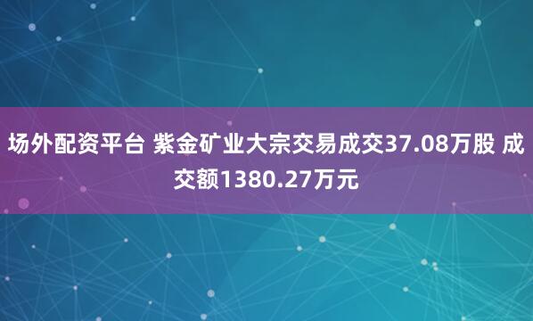 场外配资平台 紫金矿业大宗交易成交37.08万股 成交额1380.27万元