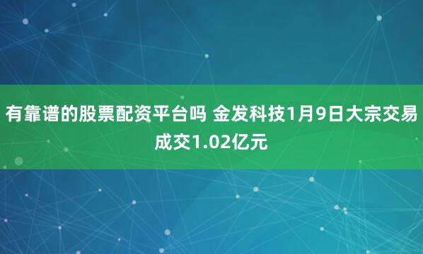 有靠谱的股票配资平台吗 金发科技1月9日大宗交易成交1.02亿元